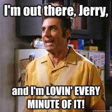 I'm out there, Jerry, and I've loving every minute of it